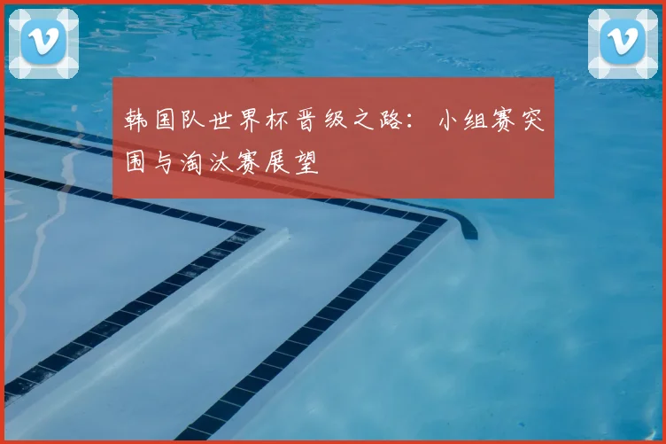 韩国队世界杯晋级之路：小组赛突围与淘汰赛展望